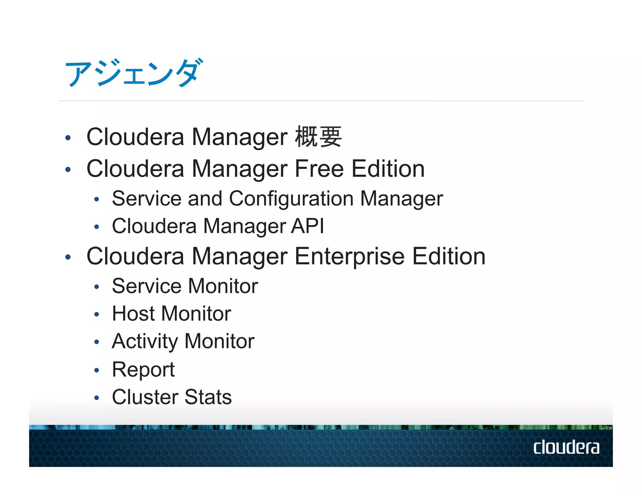 アジェンダ
•  Cloudera Manager 概要
•  Cloudera Manager Free Edition
   •  Service and Configuration Manager
   •  Cloudera Manager API
•  Cloudera Manager Enterprise Edition
   •  Service Monitor
   •  Host Monitor
   •  Activity Monitor
   •  Report
   •  Cluster Stats
 