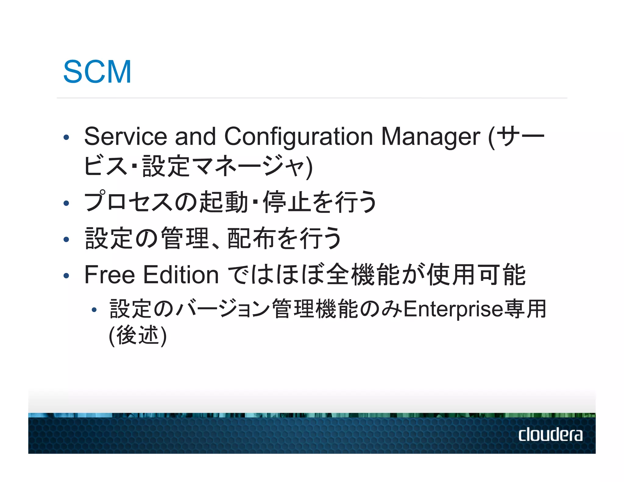 SCM
•  Service and Configuration Manager (サー
   ビス・設定マネージャ)
•  プロセスの起動・停止を行う
•  設定の管理、配布を行う
•  Free Edition ではほぼ全機能が使用可能
  •  設定のバージョン管理機能のみEnterprise専用
   (後述)
 