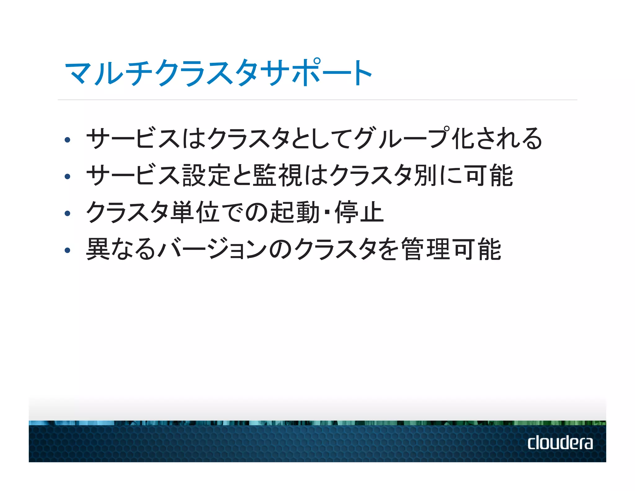マルチクラスタサポート
•  サービスはクラスタとしてグループ化される
•  サービス設定と監視はクラスタ別に可能
•  クラスタ単位での起動・停止
•  異なるバージョンのクラスタを管理可能
 
