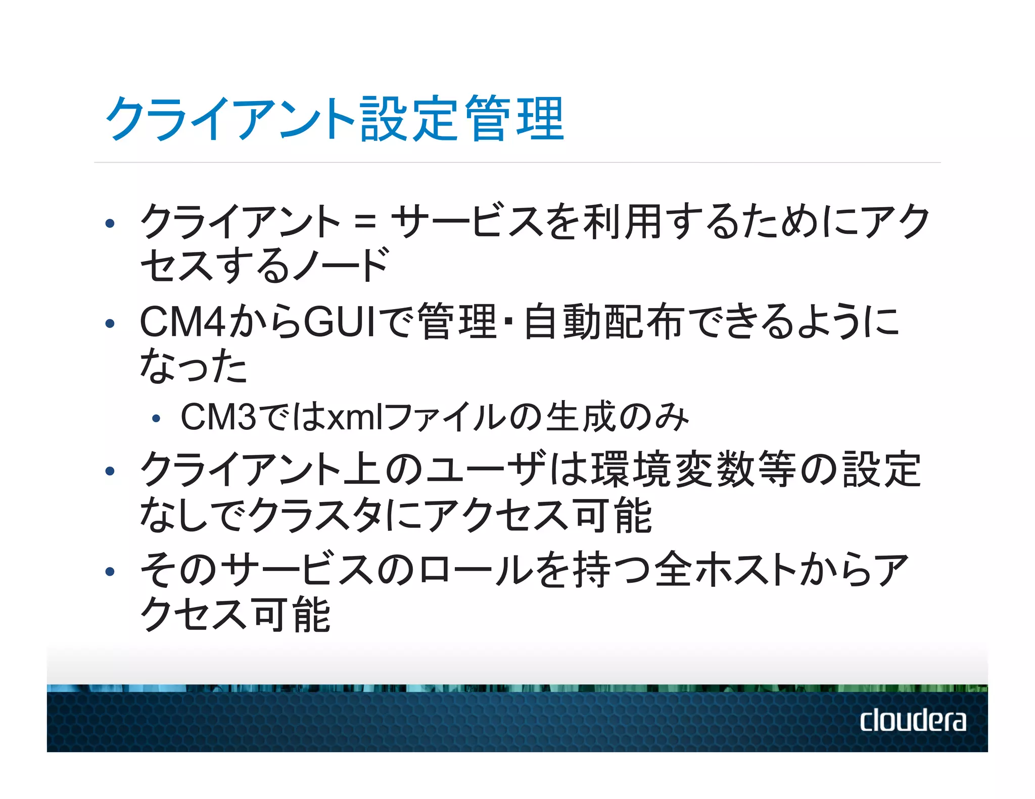 クライアント設定管理
•  クライアント = サービスを利用するためにアク
   セスするノード
•  CM4からGUIで管理・自動配布できるように
   なった
 •  CM3ではxmlファイルの生成のみ
•  クライアント上のユーザは環境変数等の設定
   なしでクラスタにアクセス可能
•  そのサービスのロールを持つ全ホストからア
   クセス可能
 