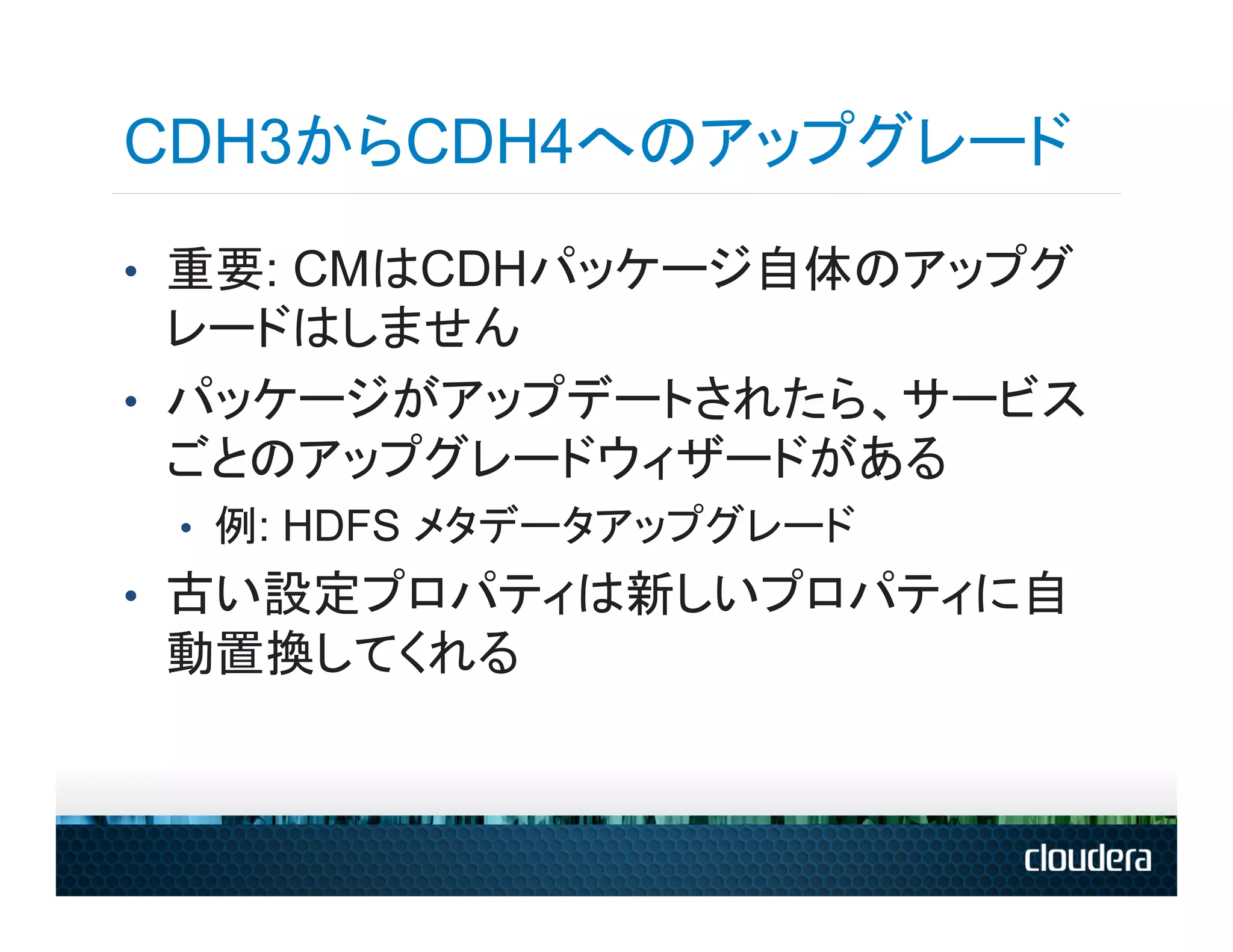 CDH3からCDH4へのアップグレード
•  重要: CMはCDHパッケージ自体のアップグ
   レードはしません
•  パッケージがアップデートされたら、サービス
   ごとのアップグレードウィザードがある
 •  例: HDFS メタデータアップグレード
•  古い設定プロパティは新しいプロパティに自
 動置換してくれる
 
