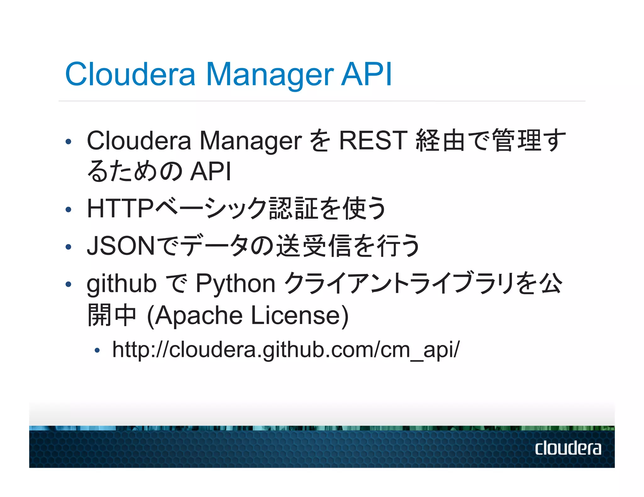 Cloudera Manager API
•  Cloudera Manager を REST 経由で管理す
   るための API
•  HTTPベーシック認証を使う
•  JSONでデータの送受信を行う
•  github で Python クライアントライブラリを公
   開中 (Apache License)
 •  http://cloudera.github.com/cm_api/
 