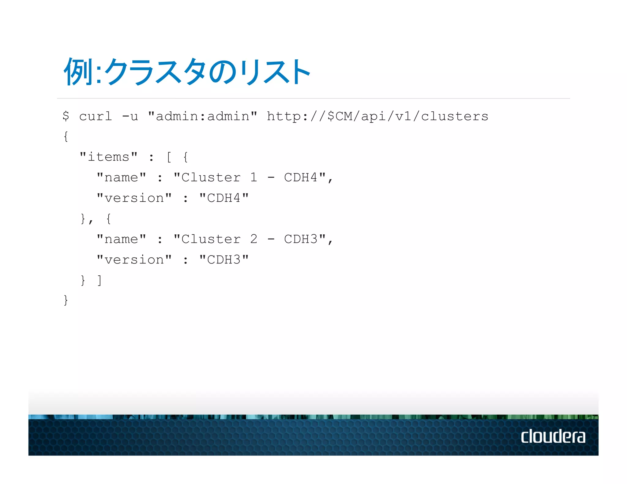 例:クラスタのリスト
$ curl -u "admin:admin" http://$CM/api/v1/clusters
{
  "items" : [ {
    "name" : "Cluster 1 - CDH4",
    "version" : "CDH4"
  }, {
    "name" : "Cluster 2 - CDH3",
    "version" : "CDH3"
  } ]
}
 