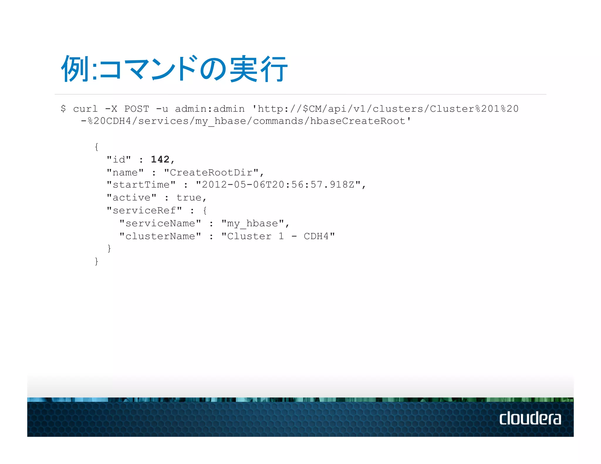 例:コマンドの実行
$ curl -X POST -u admin:admin 'http://$CM/api/v1/clusters/Cluster%201%20
   -%20CDH4/services/my_hbase/commands/hbaseCreateRoot'

     {
         "id" : 142,
         "name" : "CreateRootDir",
         "startTime" : "2012-05-06T20:56:57.918Z",
         "active" : true,
         "serviceRef" : {
           "serviceName" : "my_hbase",
           "clusterName" : "Cluster 1 - CDH4"
         }
     }
 