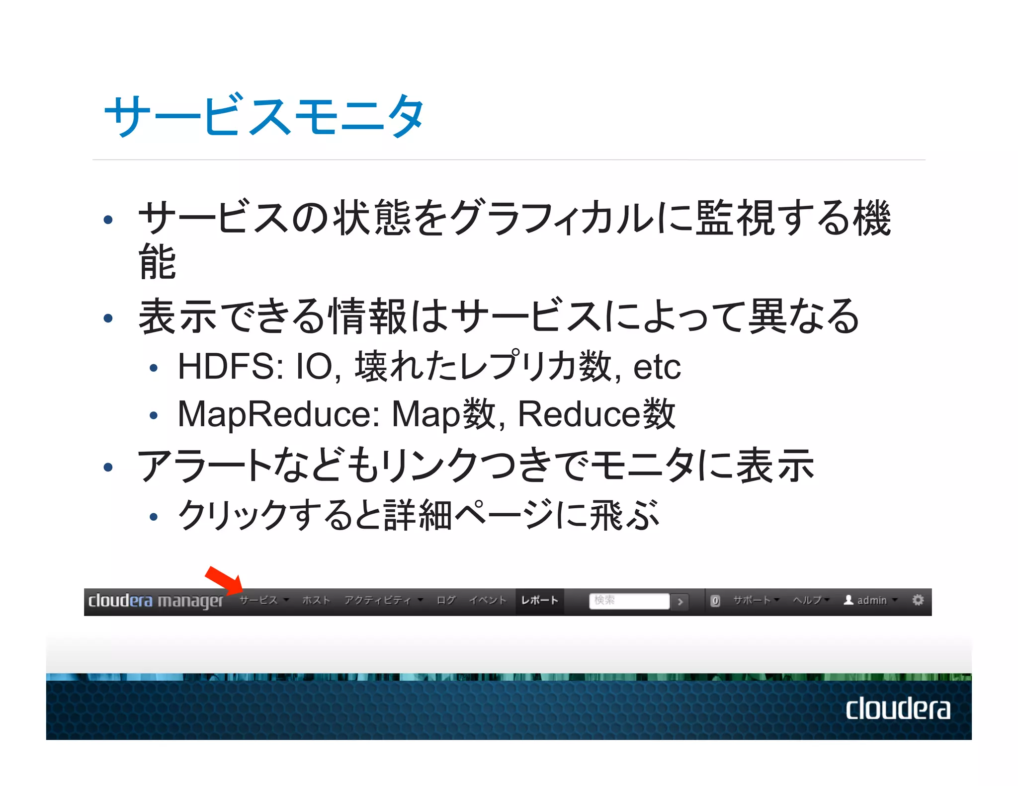 サービスモニタ
•  サービスの状態をグラフィカルに監視する機
   能
•  表示できる情報はサービスによって異なる
 •  HDFS: IO, 壊れたレプリカ数, etc
 •  MapReduce: Map数, Reduce数
•  アラートなどもリンクつきでモニタに表示
   •  クリックすると詳細ページに飛ぶ
 