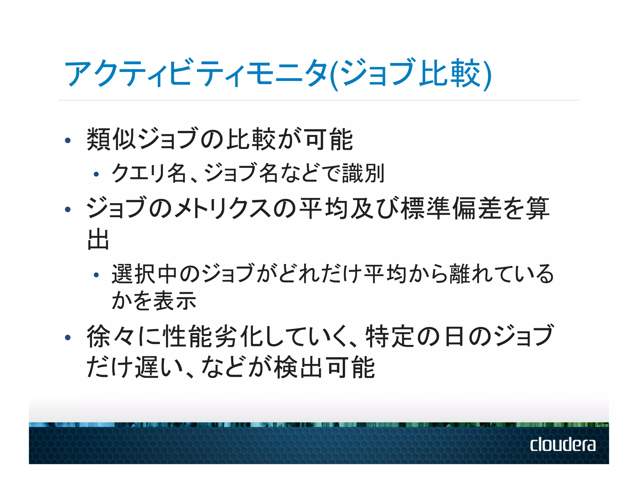 アクティビティモニタ(ジョブ比較)
•  類似ジョブの比較が可能
   •  クエリ名、ジョブ名などで識別
•  ジョブのメトリクスの平均及び標準偏差を算
 出
 •  選択中のジョブがどれだけ平均から離れている
  かを表示
•  徐々に性能劣化していく、特定の日のジョブ
 だけ遅い、などが検出可能
 