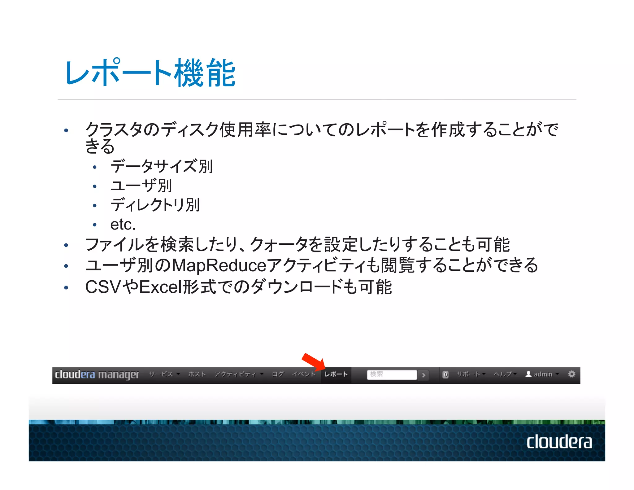 レポート機能
•  クラスタのディスク使用率についてのレポートを作成することがで
 きる
  •    データサイズ別
  •    ユーザ別
  •    ディレクトリ別
  •    etc.
•  ファイルを検索したり、クォータを設定したりすることも可能
•  ユーザ別のMapReduceアクティビティも閲覧することができる
•  CSVやExcel形式でのダウンロードも可能
 