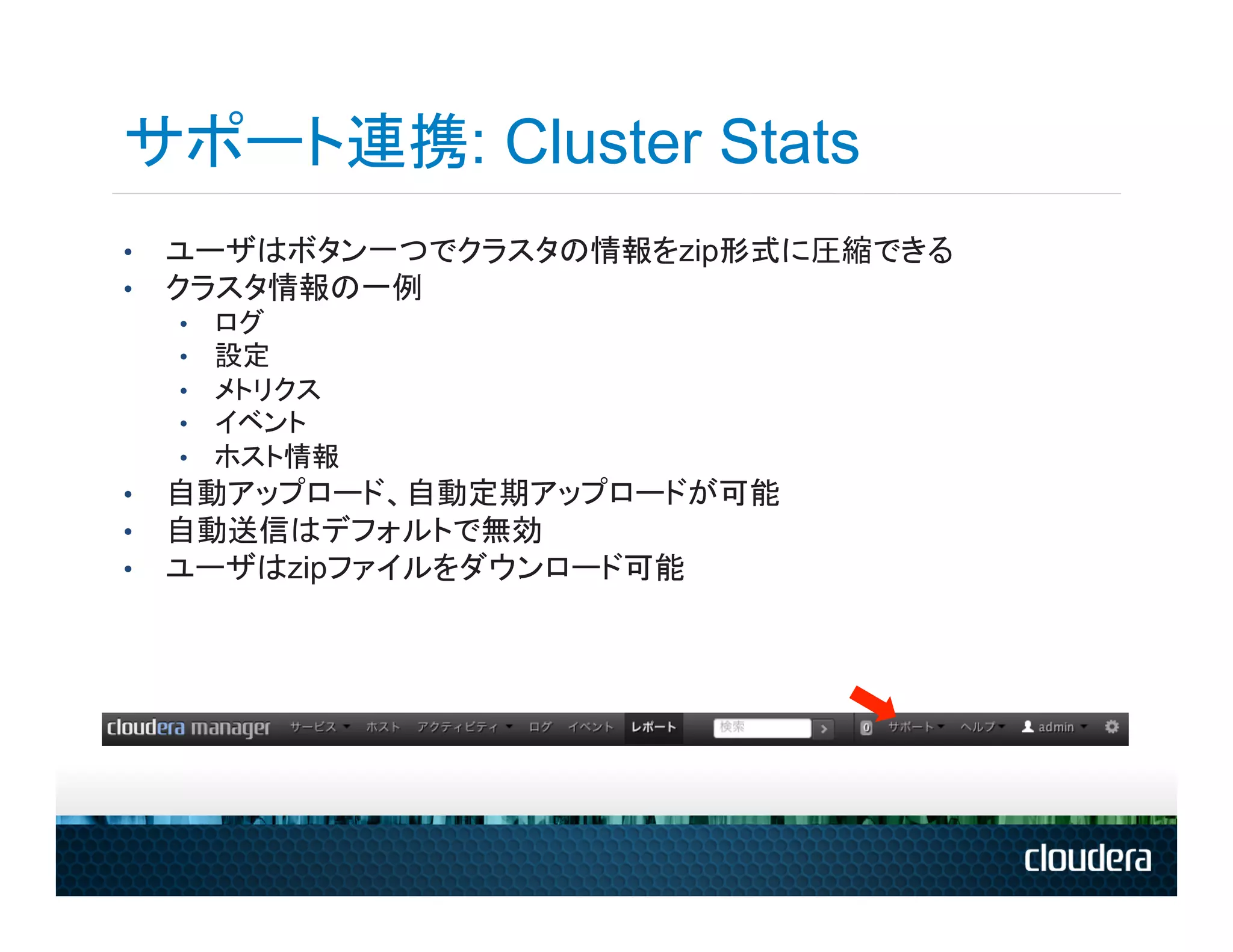 サポート連携: Cluster Stats
•    ユーザはボタン一つでクラスタの情報をzip形式に圧縮できる
•    クラスタ情報の一例
     •    ログ
     •    設定
     •    メトリクス
     •    イベント
     •    ホスト情報
•    自動アップロード、自動定期アップロードが可能
•    自動送信はデフォルトで無効
•    ユーザはzipファイルをダウンロード可能
 