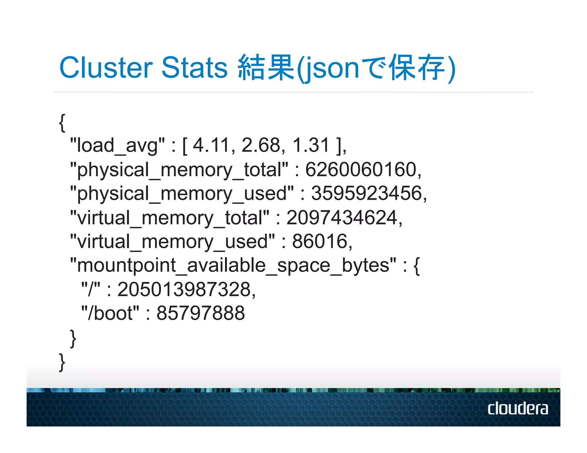 Cluster Stats 結果(jsonで保存)
{
    "load_avg" : [ 4.11, 2.68, 1.31 ],
    "physical_memory_total" : 6260060160,
    "physical_memory_used" : 3595923456,
    "virtual_memory_total" : 2097434624,
    "virtual_memory_used" : 86016,
    "mountpoint_available_space_bytes" : {
      "/" : 205013987328,
      "/boot" : 85797888
    }
}
 