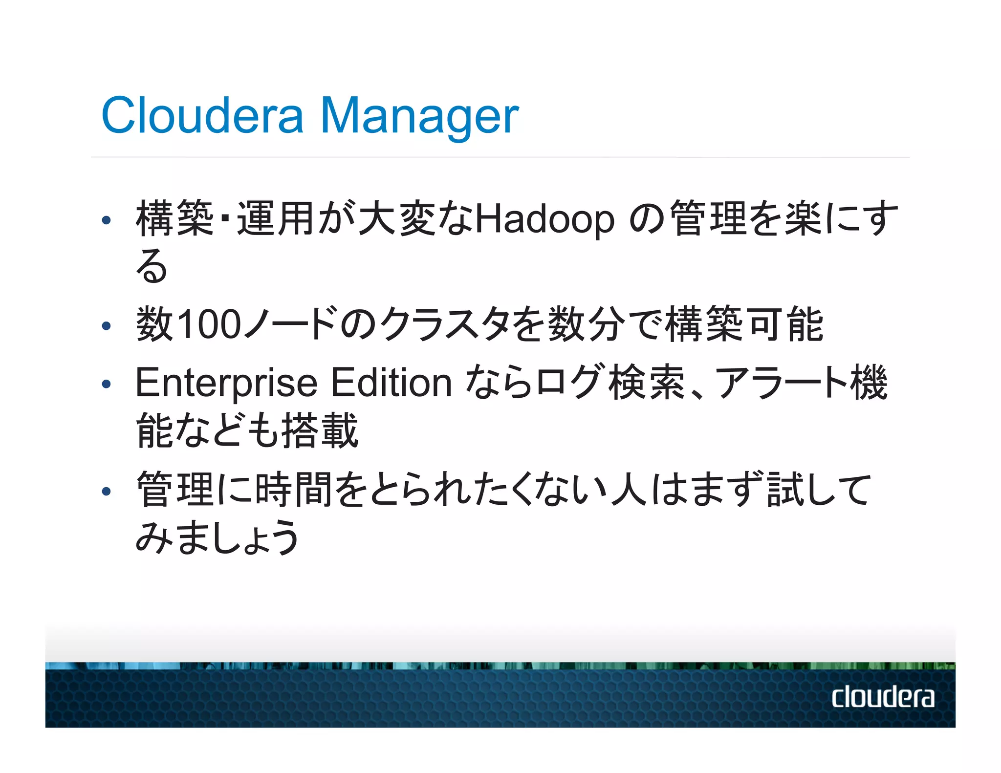 Cloudera Manager
•  構築・運用が大変なHadoop の管理を楽にす
   る
•  数100ノードのクラスタを数分で構築可能
•  Enterprise Edition ならログ検索、アラート機
   能なども搭載
•  管理に時間をとられたくない人はまず試して
   みましょう
 