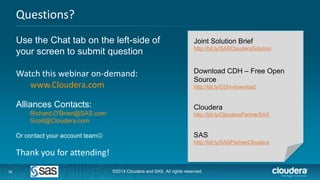 16
Questions?
16
Use the Chat tab on the left-side of
your screen to submit question
Watch this webinar on-demand:
www.Cloudera.com
Alliances Contacts:
Richard.O'Brien@SAS.com
Scott@Cloudera.com
Or contact your account team
Thank you for attending!
Joint Solution Brief
http://bit.ly/SASClouderaSolution
Download CDH – Free Open
Source
http://bit.ly/CDH-download
Cloudera
http://bit.ly/ClouderaPartnerSAS
SAS
http://bit.ly/SASPartnerCloudera
©2014 Cloudera and SAS. All rights reserved.
 