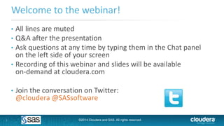1
Welcome to the webinar!
• All lines are muted
• Q&A after the presentation
• Ask questions at any time by typing them in the Chat panel
on the left side of your screen
• Recording of this webinar and slides will be available
on-demand at cloudera.com
• Join the conversation on Twitter:
@cloudera @SASsoftware
©2014 Cloudera and SAS. All rights reserved.
 