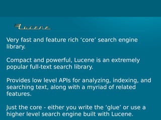 Very fast and feature rich ‘core’ search engine
library.
Compact and powerful, Lucene is an extremely
popular full-text search library.
Provides low level APIs for analyzing, indexing, and
searching text, along with a myriad of related
features.
Just the core - either you write the ‘glue’ or use a
higher level search engine built with Lucene.
 