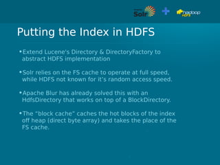 Putting the Index in HDFS
•Extend Lucene's Directory & DirectoryFactory to
abstract HDFS implementation
•Solr relies on the FS cache to operate at full speed,
while HDFS not known for it’s random access speed.
•Apache Blur has already solved this with an
HdfsDirectory that works on top of a BlockDirectory.
•The “block cache” caches the hot blocks of the index
off heap (direct byte array) and takes the place of the
FS cache.
 