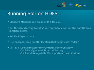 Running Solr on HDFS
•Cloudera Manager can do all of this for you.
•Set DirectoryFactory to HdfsDirectoryFactory and set the dataDir to a
location in hdfs.
•Set LockType to ‘hdfs’
•Use an UpdateLog dataDir location that begins with ‘hdfs:/’
•i.e. java -Dsolr.directoryFactory=HdfsDirectoryFactory
-Dsolr.lockType=solr.HdfsLockFactory
-Dsolr.updatelog=hdfs://host:port/path -jar start.jar
 