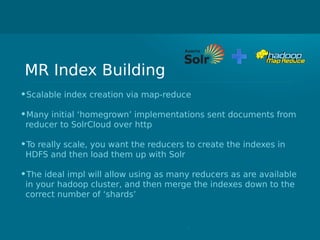 MR Index Building
•Scalable index creation via map-reduce
•Many initial ‘homegrown’ implementations sent documents from
reducer to SolrCloud over http
•To really scale, you want the reducers to create the indexes in
HDFS and then load them up with Solr
•The ideal impl will allow using as many reducers as are available
in your hadoop cluster, and then merge the indexes down to the
correct number of ‘shards’
 