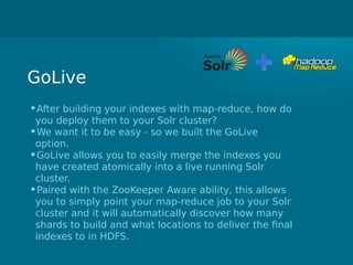 GoLive
•After building your indexes with map-reduce, how do
you deploy them to your Solr cluster?
•We want it to be easy - so we built the GoLive
option.
•GoLive allows you to easily merge the indexes you
have created atomically into a live running Solr
cluster.
•Paired with the ZooKeeper Aware ability, this allows
you to simply point your map-reduce job to your Solr
cluster and it will automatically discover how many
shards to build and what locations to deliver the final
indexes to in HDFS.
 