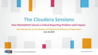 How	
  MediaMath	
  Solved	
  a	
  Cri1cal	
  Repor1ng	
  Problem	
  with	
  Impala	
  
©2014	
  MEDIAMATH	
  INC.	
  	
  1	
  
The	
  Cloudera	
  Sessions	
  
June	
  18,	
  2014	
  
Ram	
  Narayanan,	
  Senior	
  Director	
  of	
  Database	
  Architecture	
  &	
  Opera1ons	
  
 