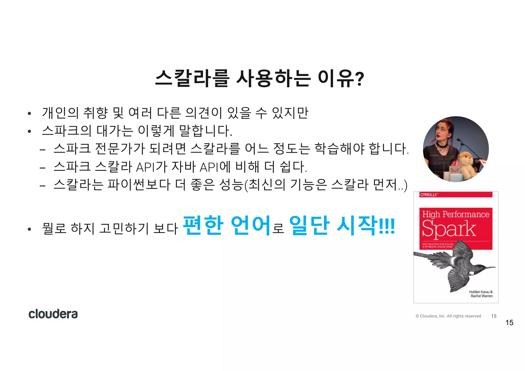 15© Cloudera, Inc. All rights reserved.
• 개인의 취향 및 여러 다른 의견이 있을 수 있지만
• 스파크의 대가는 이렇게 말합니다.
- 스파크 전문가가 되려면 스칼라를 어느 정도는 학습해야 합니다.
- 스파크 스칼라 API가 자바 API에 비해 더 쉽다.
- 스칼라는 파이썬보다 더 좋은 성능(최신의 기능은 스칼라 먼저..)
• 뭘로 하지 고민하기 보다 편한 언어로 일단 시작!!!
스칼라를 사용하는 이유?
15
 