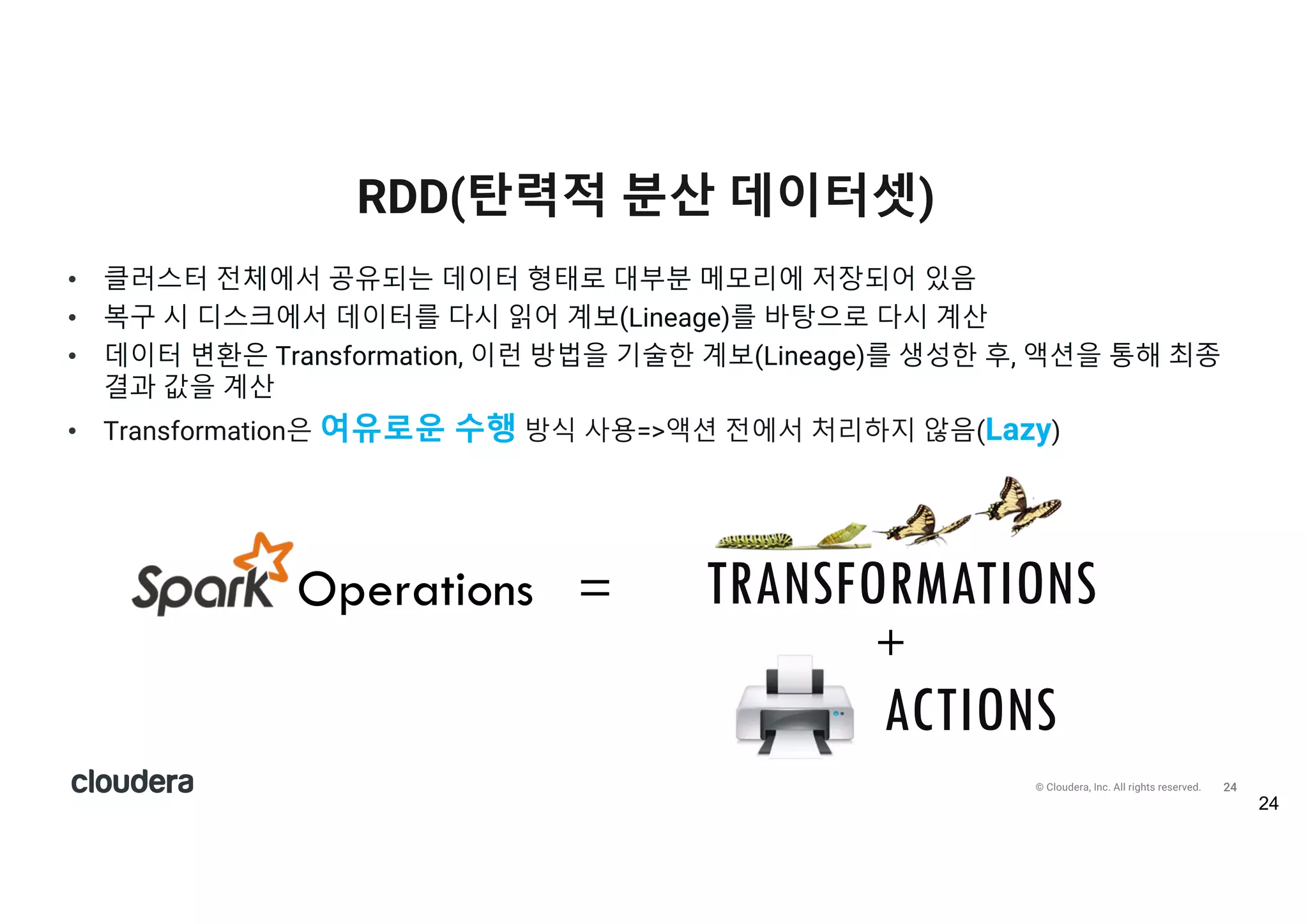 25© Cloudera, Inc. All rights reserved.
• 좀 더 알아보면 >>>Transformation은 여유로운 수행 방식 사용=>액션 전에서 처리하지
않음(Lazy)
- 요청 즉시 처리하지 않고 스파크는 메타데이터에 이런 종류의 연산이 요청되었다는 사실만을 기록
- RDD에 데이터를 적재하는 것도 트랜스포메이션과 동일하게 여유로운 수행 방식임
- sc.textFile()을 호출해도 실제 필요한 시점(액션)이 되기 전까지는 수행되지 않음.
- 스파크는 연산을 그룹화해서 데이터를 전달하는 횟수를 줄임(하둡 맵리듀스에서 어려운 부분, 성능 관련)
- 효율적인 코딩에 대한 부담이 상대적으로 적음
Lazy execution
25
TRANSFORMATIONS
 