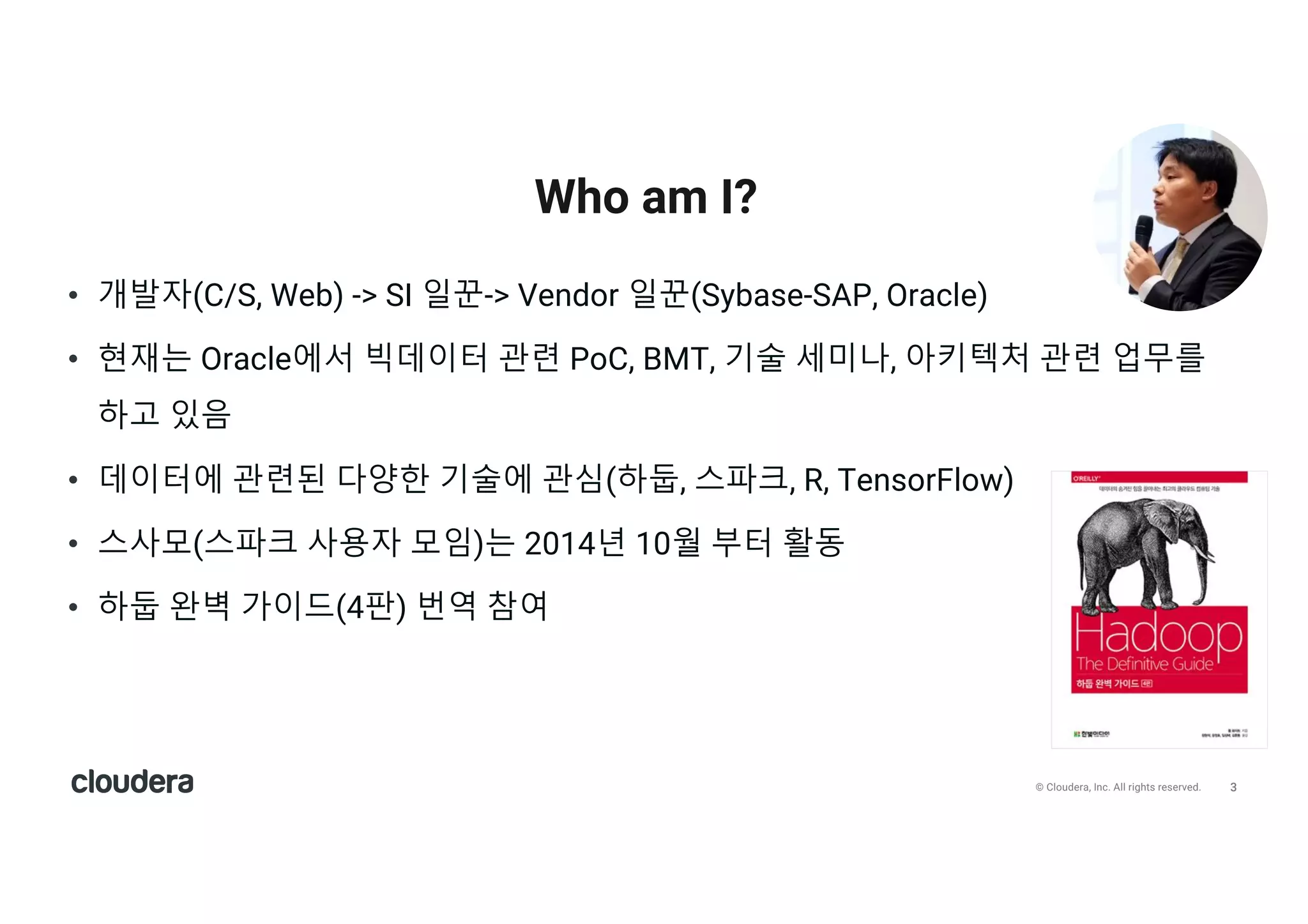 3© Cloudera, Inc. All rights reserved.
• 개발자(C/S, Web) -> SI 일꾼-> Vendor 일꾼(Sybase-SAP, Oracle)
• 현재는 Oracle에서 빅데이터 관련 PoC, BMT, 기술 세미나, 아키텍처 관련 업무를
하고 있음
• 데이터에 관련된 다양한 기술에 관심(하둡, 스파크, R, TensorFlow)
• 스사모(스파크 사용자 모임)는 2014년 10월 부터 활동
• 하둡 완벽 가이드(4판) 번역 참여
Who am I?
 