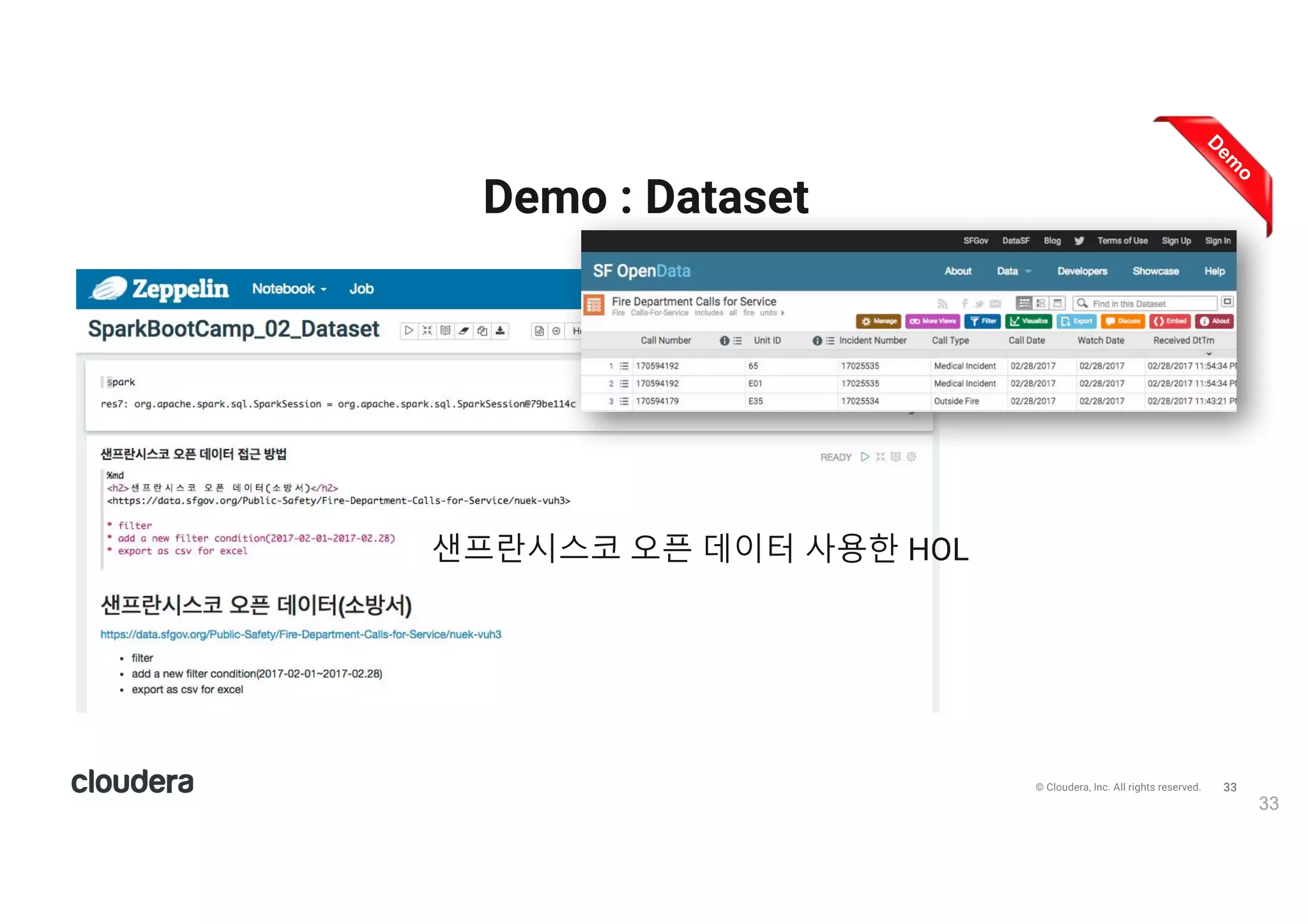 34© Cloudera, Inc. All rights reserved.
Demo : Dataset
34
• 샌프란시스코 오픈 데이터 다운로드(소방서 신고)
• CSV 자동 스키마, 수동 스키마 방식 읽기
• 데이터 둘러 보기(Calltype 종류, CallType별 접수 사건 수, 스키마 출력 등)
• 데이터 형변환, 및 함수 적용
• 테이블 등록 후 SQL로 쿼리 및 시각화
• 파일을 바로 SQL로 쿼리하기
• Zeppelin notebook 다운로드 : https://drive.google.com/open?id=0B5O_AbgzIMpLSE9LWldKR3F5QVE
Download CSV Dataset Spark SQL
 