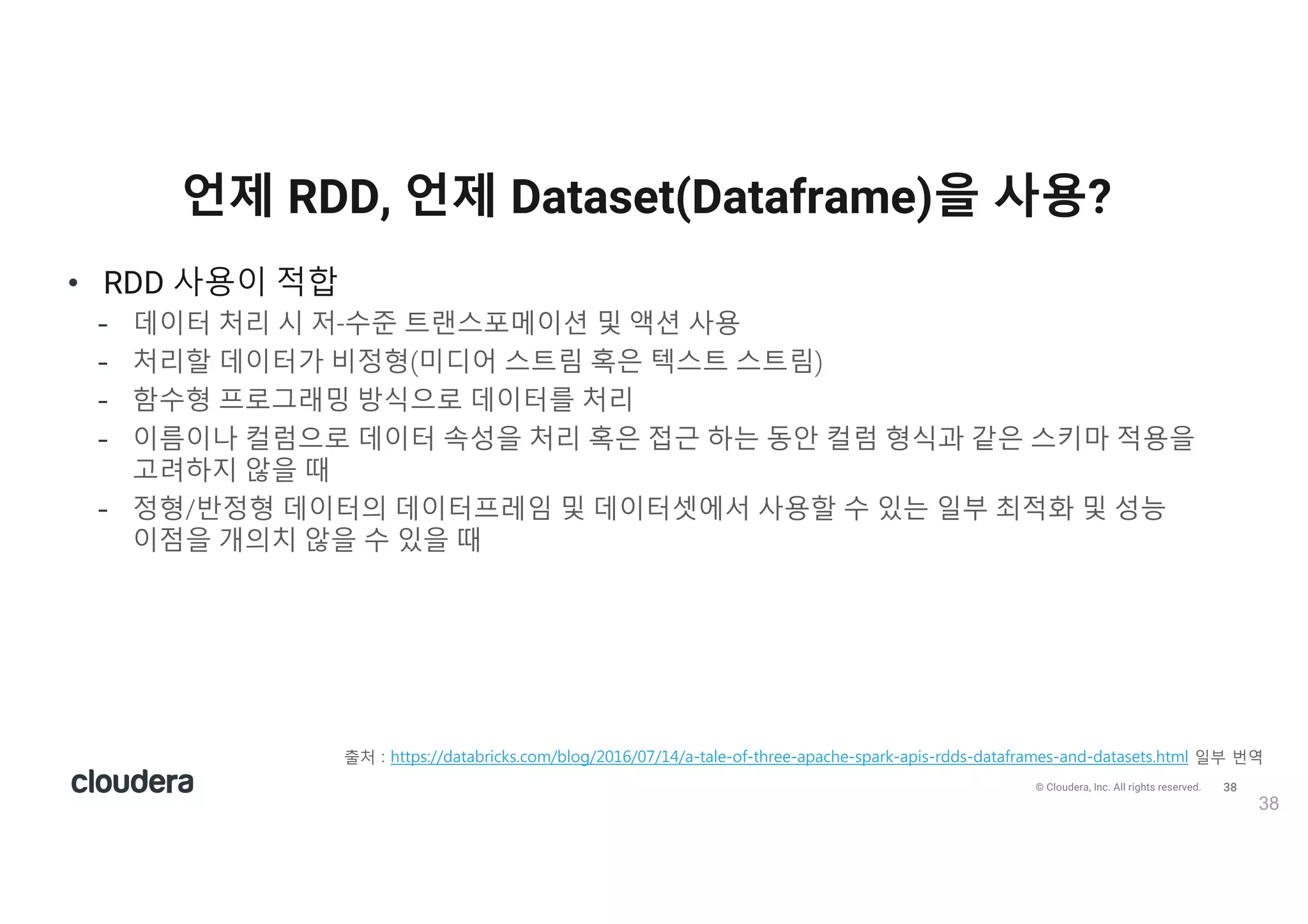 39© Cloudera, Inc. All rights reserved.
• DataFrame, Dataset 사용이 적합
- 고수준 추상화, 풍부한 시멘틱, 도메인 특화 API 사용이 필요
- 반정형 데이터에 고급 표현식, 필터, 맵, 집계, 평균, 합계, SQL 쿼리, 컬럼 액세스, 람다 함수
사용이 필요
- 컴파일 타임에 보다 높은 수준의 type-safety, typed-JVM 객체가 필요하고 카탈리스트 최적화와
텅스텐의 효율적인 코드 생성의 장점이 필요
- 스파크 라이브러리에서 API 통합 및 단순화가 필요
- R 사용자는 DataFrame 사용
- 파이선 사용자는 DataFrame 사용 후 더 많은 제어 작업이 필요하면 RDD 사용
언제 RDD, 언제 Dataset(Dataframe)을 사용?
39
출v ) 6ttps)//2/t/0r71ks.1o:/0lo5/2016/0(/14//-t/le-o4-t6ree-/p/16e-sp/rk-/p7s-r22s-2/t/4r/:es-/n2-2/t/sets.6t:l p부 번l
val deviceEventsDS = ds.select($"device_name", $"cca3", $"c02_level").where($"c02_level" > 1300)
val eventsRDD = deviceEventsDS.rdd.take(10)
 