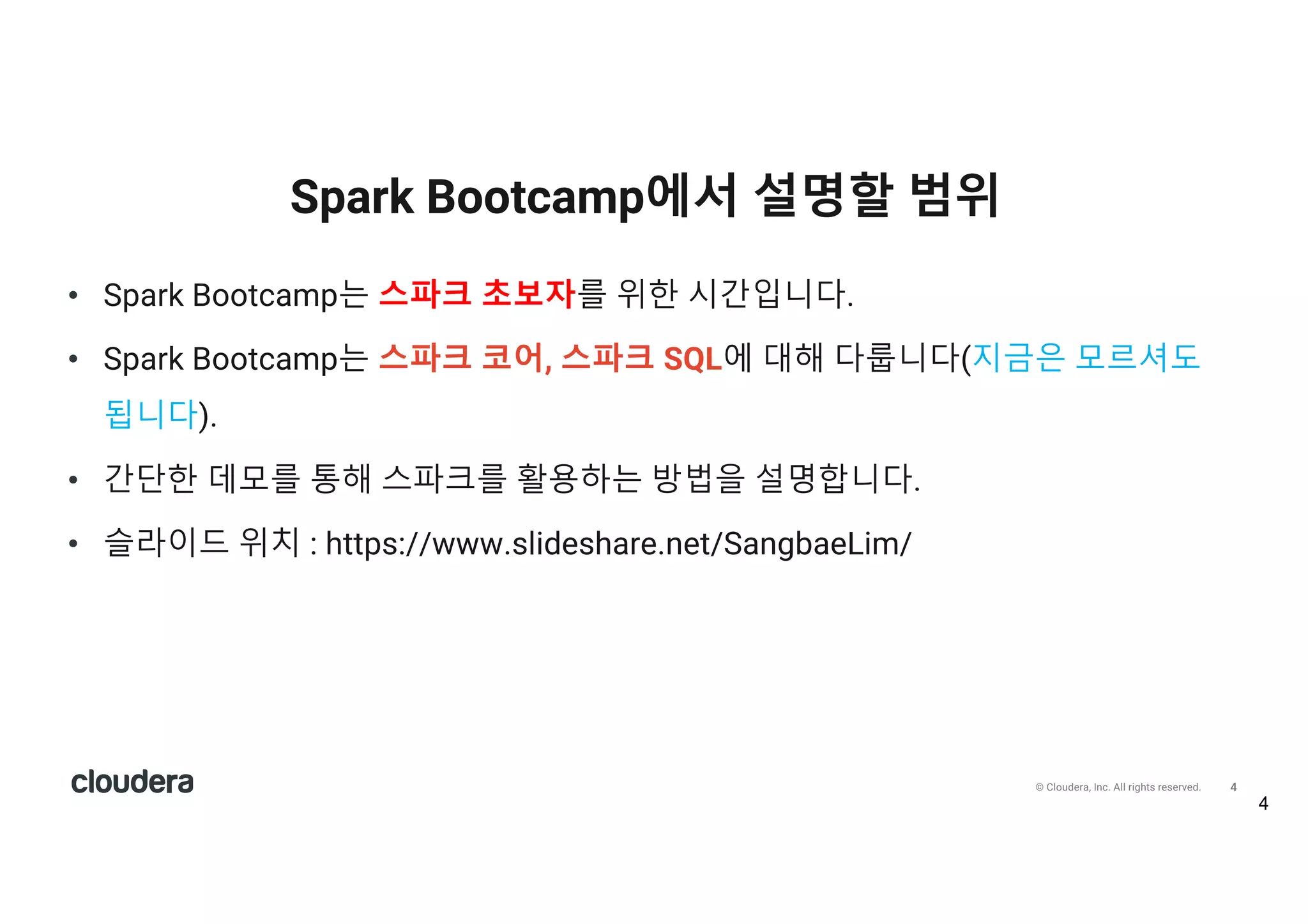 4© Cloudera, Inc. All rights reserved.
• Spark Bootcamp는 스파크 초보자를 위한 시간입니다.
• Spark Bootcamp는 스파크 코어, 스파크 SQL에 대해 다룹니다(지금은 모르셔도
됩니다).
• 간단한 데모를 통해 스파크를 활용하는 방법을 설명합니다.
• 슬라이드 위치 : https://www.slideshare.net/SangbaeLim/
Spark Bootcamp에서 설명할 범위
 