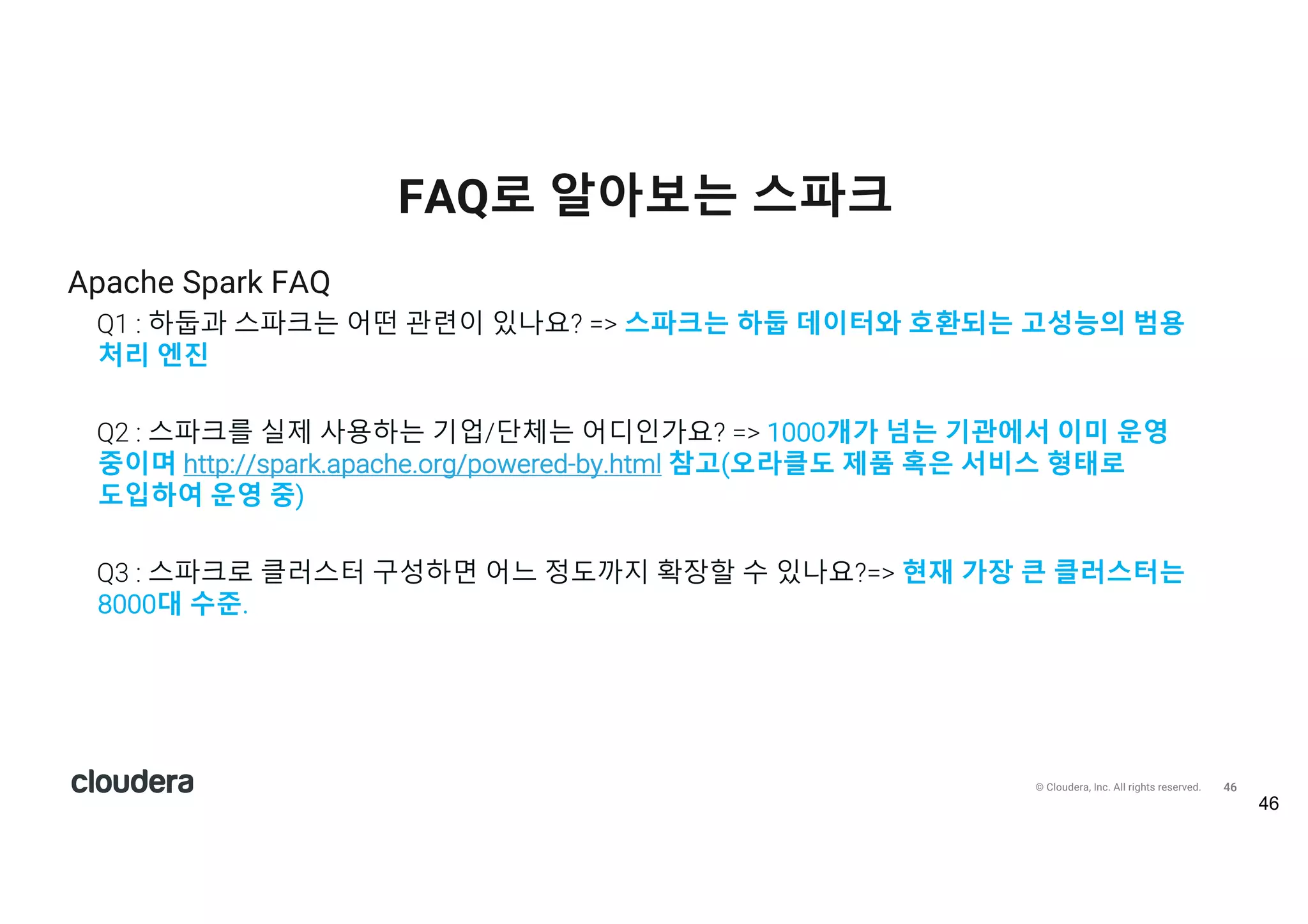 47© Cloudera, Inc. All rights reserved.
Apache Spark FAQ
Q4 : 스파크를 사용하려면 데이터가 메모리에 모두 저장되어야 하나요?=>아니오. 메모리 용량보다
처리해야 할 데이터가 크면 디스크도 사용(spill data to disk)
Q5 : 클러스터 기반으로 스파크를 어떻게 실행해야 하나요?=> 단독 실행 모드, 얀(YARN),
메소스(Mesos)등을 사용할 수 있음
Q6 : 스파크를 실행하기 위해 꼭 하둡이 필요한가요? => 아니오, 하지만 클러스터 환경에서 운영
중이라면 공유파일 시스템이 필요함. 하둡과 함께 사용하는 경우가 많음
FAQ로 알아보는 스파크
47
 