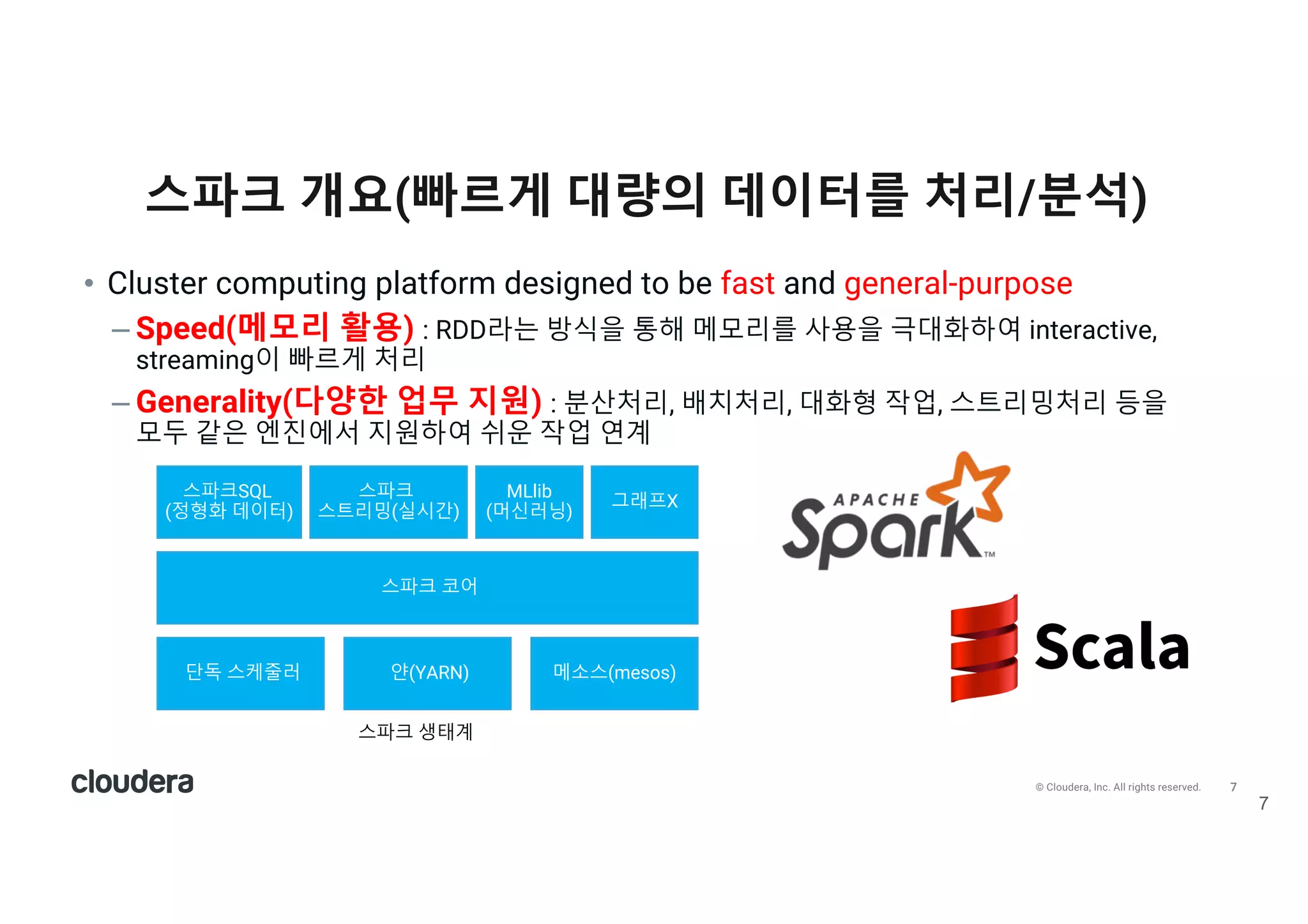 7© Cloudera, Inc. All rights reserved.
스파크 개요(빠르게 대량의 데이터를 처리/분석)
7
• Cluster computing platform designed to be fast and general-purpose
– Speed(메모리 활용) : RDD라는 방식을 통해 메모리를 사용을 극대화하여 interactive,
streaming이 빠르게 처리
– Generality(다양한 업무 지원) : 분산처리, 배치처리, 대화형 작업, 스트리밍처리 등을
모두 같은 엔진에서 지원하여 쉬운 작업 연계
스파크 코어
단독 스케줄러 얀(YARN) 메소스(mesos)
스파크SQL
(정형화 데이터)
스파크
스트리밍(실시간)
MLlib
(머신러닝)
그래프X
스파크 생태계
 