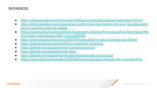© 2020 Cloudera, Inc. All rights reserved. 19
● https://www.cloudera.com/tutorials/building-a-sentiment-analysis-application/3.html
● https://blog.cloudera.com/integrating-machine-learning-models-into-your-big-data-pipeli
nes-in-real-time-with-no-coding/
● https://community.cloudera.com/t5/Community-Articles/Processing-Real-Time-Social-Me
dia-Twitter-with-Apache-NiFi-1/ta-p/248354
● https://www.datainmotion.dev/2020/09/using-djlai-for-deep-learning-based.html
● https://github.com/tspannhw/airline-sentiment-streaming
● https://github.com/tspannhw/niﬁ-corenlp-processor
● https://github.com/tspannhw/niﬁ-cdsw
● https://github.com/tspannhw/niﬁ-djlsentimentanalysis-processor
● https://www.datainmotion.dev/2020/04/harnessing-data-lifecycle-for-customer.html
REFERENCES
 