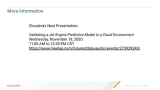© 2020 Cloudera, Inc. All rights reserved. 2
More Information
Cloudera’s Next Presentation:
Validating a Jet Engine Predictive Model in a Cloud Environment
Wednesday, November 18, 2020
11:00 AM to 12:30 PM CST
https://www.meetup.com/futureofdata-austin/events/273929240/
 