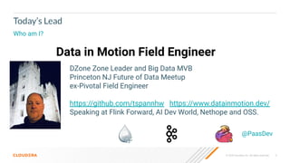 © 2020 Cloudera, Inc. All rights reserved. 5
Today’s Lead
Who am I?
Data in Motion Field Engineer
@PaasDev
DZone Zone Leader and Big Data MVB
Princeton NJ Future of Data Meetup
ex-Pivotal Field Engineer
https://github.com/tspannhw https://www.datainmotion.dev/
Speaking at Flink Forward, AI Dev World, Nethope and OSS.
 