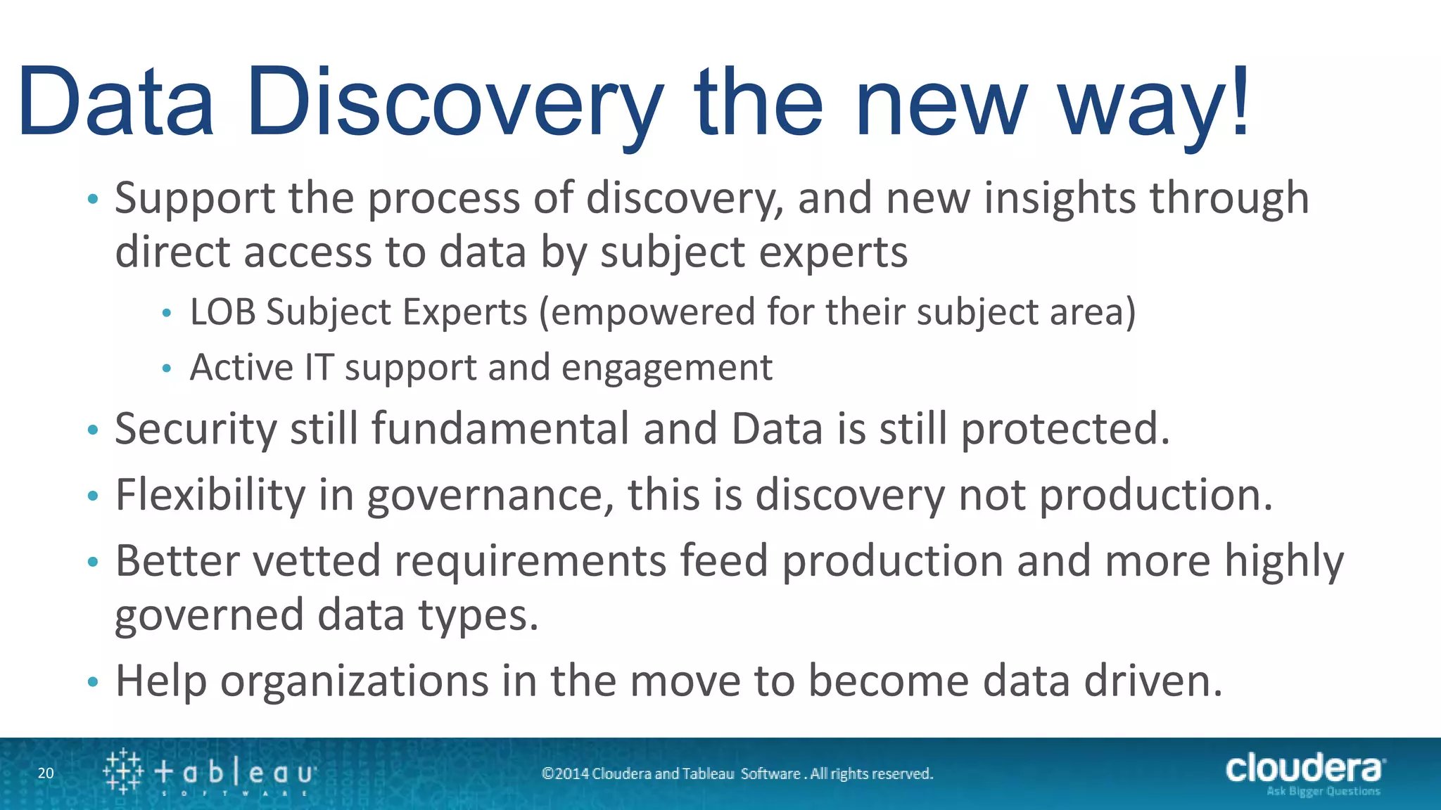 20
• Support the process of discovery, and new insights through
direct access to data by subject experts
• LOB Subject Experts (empowered for their subject area)
• Active IT support and engagement
• Security still fundamental and Data is still protected.
• Flexibility in governance, this is discovery not production.
• Better vetted requirements feed production and more highly
governed data types.
• Help organizations in the move to become data driven.
Data Discovery the new way!
 