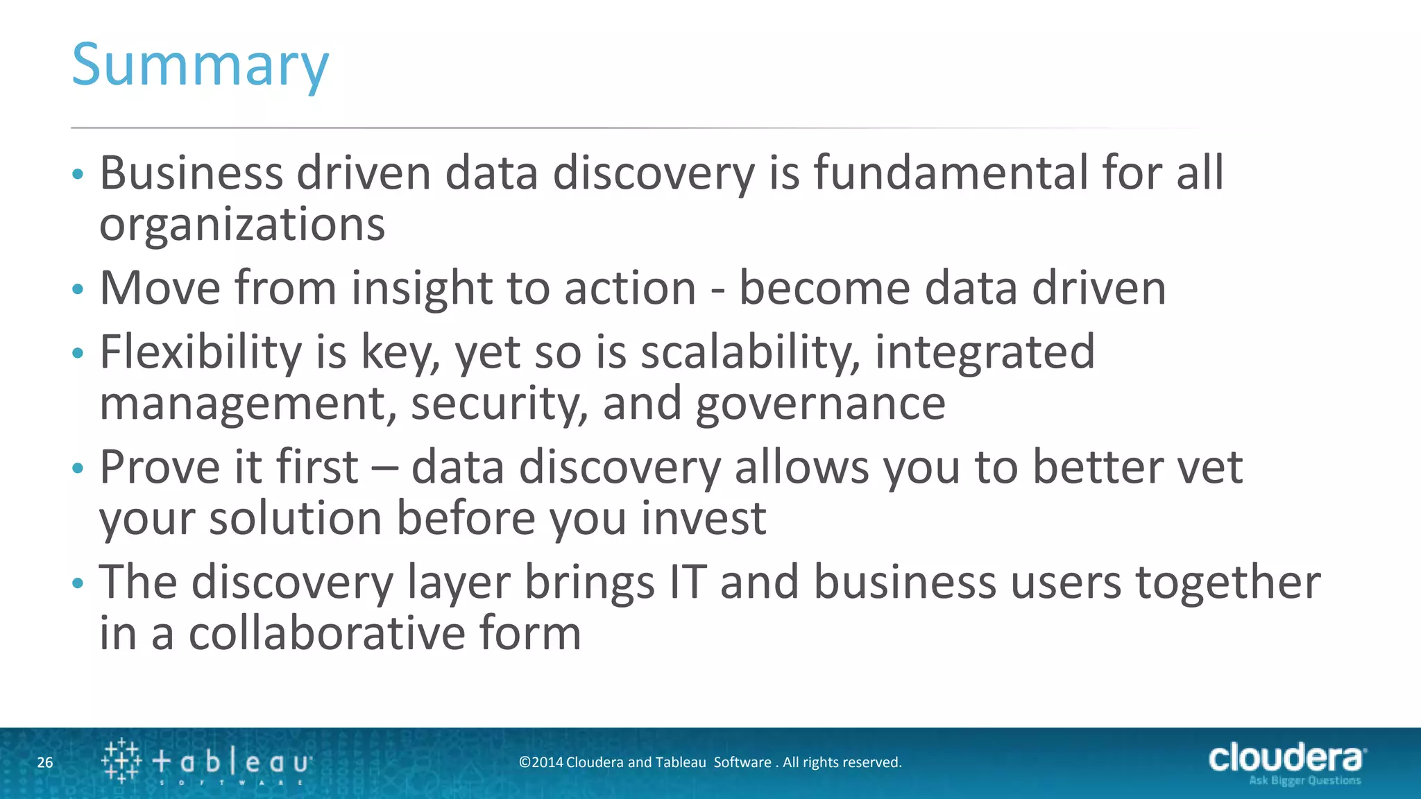 26
Summary
26
• Business driven data discovery is fundamental for all
organizations
• Move from insight to action - become data driven
• Flexibility is key, yet so is scalability, integrated
management, security, and governance
• Prove it first – data discovery allows you to better vet
your solution before you invest
• The discovery layer brings IT and business users together
in a collaborative form
©2014 Cloudera and Tableau Software . All rights reserved.
 