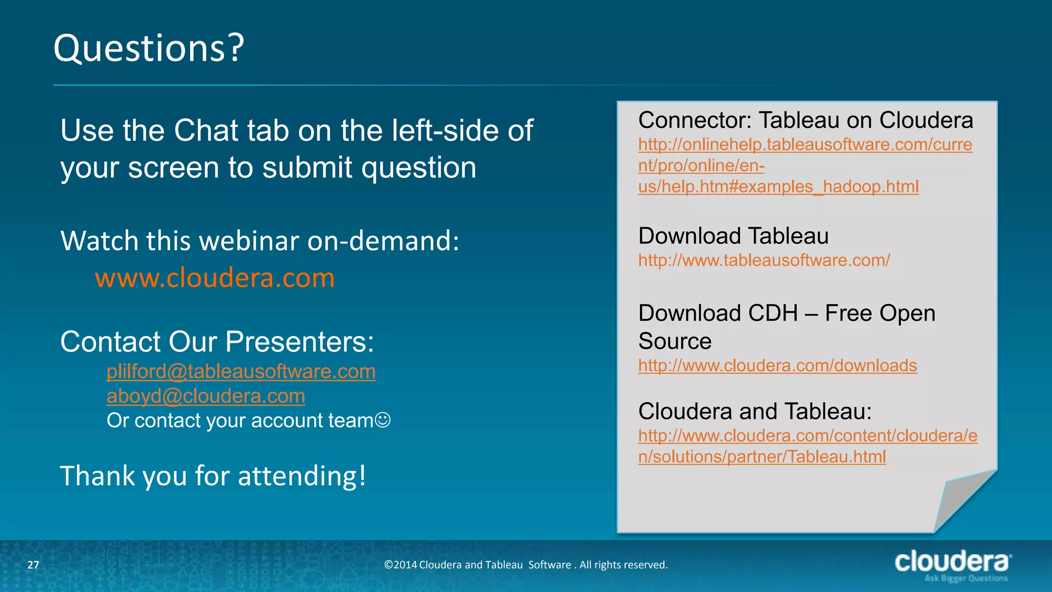 27
Questions?
27
Use the Chat tab on the left-side of
your screen to submit question
Watch this webinar on-demand:
www.cloudera.com
Contact Our Presenters:
plilford@tableausoftware.com
aboyd@cloudera.com
Or contact your account team
Thank you for attending!
Connector: Tableau on Cloudera
http://onlinehelp.tableausoftware.com/curre
nt/pro/online/en-
us/help.htm#examples_hadoop.html
Download Tableau
http://www.tableausoftware.com/
Download CDH – Free Open
Source
http://www.cloudera.com/downloads
Cloudera and Tableau:
http://www.cloudera.com/content/cloudera/e
n/solutions/partner/Tableau.html
©2014 Cloudera and Tableau Software . All rights reserved.
 
