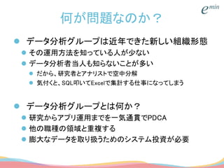 何が問題なのか？
 データ分析グループは近年できた新しい組織形態
 その運用方法を知っている人が少ない
 データ分析者当人も知らないことが多い
 だから、研究者とアナリストで空中分解
 気付くと、SQL叩いてExcelで集計する仕事になってしまう
 データ分析グループとは何か？
 研究からアプリ運用までを一気通貫でPDCA
 他の職種の領域と重複する
 膨大なデータを取り扱うためのシステム投資が必要
 