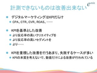 計測できないものは改善出来ない
 デジタルマーケティングはKPIだらけ
 CPA、CTR、CVR、ROAS、……
 KPIを基準とした改善
 より反応率の高いクリエイティブを
 より反応率の高いセグメントを
 より……
 KPIを重視した改善を行うあまり、失敗するケースが多い
 KPIの本質を考えないで、数値だけによる改善が行われている
 