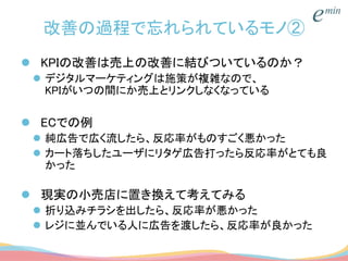 改善の過程で忘れられているモノ②
 KPIの改善は売上の改善に結びついているのか？
 デジタルマーケティングは施策が複雑なので、
KPIがいつの間にか売上とリンクしなくなっている
 ECでの例
 純広告で広く流したら、反応率がものすごく悪かった
 カート落ちしたユーザにリタゲ広告打ったら反応率がとても良
かった
 現実の小売店に置き換えて考えてみる
 折り込みチラシを出したら、反応率が悪かった
 レジに並んでいる人に広告を渡したら、反応率が良かった
 