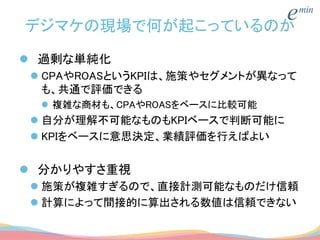デジマケの現場で何が起こっているのか
 過剰な単純化
 CPAやROASというKPIは、施策やセグメントが異なって
も、共通で評価できる
 複雑な商材も、CPAやROASをベースに比較可能
 自分が理解不可能なものもKPIベースで判断可能に
 KPIをベースに意思決定、業績評価を行えばよい
 分かりやすさ重視
 施策が複雑すぎるので、直接計測可能なものだけ信頼
 計算によって間接的に算出される数値は信頼できない
 