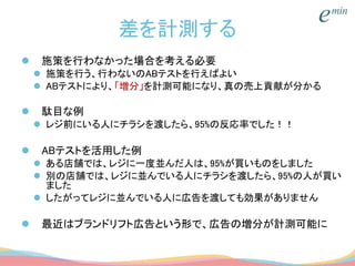 差を計測する
 施策を行わなかった場合を考える必要
 施策を行う、行わないのABテストを行えばよい
 ABテストにより、「増分」を計測可能になり、真の売上貢献が分かる
 駄目な例
 レジ前にいる人にチラシを渡したら、95%の反応率でした！！
 ABテストを活用した例
 ある店舗では、レジに一度並んだ人は、95%が買いものをしました
 別の店舗では、レジに並んでいる人にチラシを渡したら、95%の人が買い
ました
 したがってレジに並んでいる人に広告を渡しても効果がありません
 最近はブランドリフト広告という形で、広告の増分が計測可能に
 