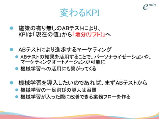 変わるKPI
 施策の有り無しのABテストにより、
KPIは「現在の値」から「増分(リフト)」へ
 ABテストにより進歩するマーケティング
 ABテストの結果を活用することで、パーソナライゼーションや、
マーケティングオートメーションが可能に
 機械学習への活用にも繋がってくる
 機械学習を導入したいのであれば、まずABテストから
 機械学習の一足飛びの導入は困難
 機械学習が入った際に改善できる業務フローを作る
 