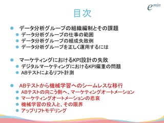 目次
 データ分析グループの組織編制とその課題
 データ分析グループの仕事の範囲
 データ分析グループの組成失敗例
 データ分析グループを正しく運用するには
 マーケティングにおけるKPI設計の失敗
 デジタルマーケティングにおけるKPI偏重の問題
 ABテストによるリフト計測
 ABテストから機械学習へのシームレスな移行
 ABテストの向こう側へ、マーケティングオートメーション
 マーケティングオートメーションの悲哀
 機械学習の投入と、その限界
 アップリフトモデリング
 