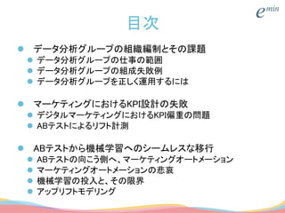 目次
 データ分析グループの組織編制とその課題
 データ分析グループの仕事の範囲
 データ分析グループの組成失敗例
 データ分析グループを正しく運用するには
 マーケティングにおけるKPI設計の失敗
 デジタルマーケティングにおけるKPI偏重の問題
 ABテストによるリフト計測
 ABテストから機械学習へのシームレスな移行
 ABテストの向こう側へ、マーケティングオートメーション
 マーケティングオートメーションの悲哀
 機械学習の投入と、その限界
 アップリフトモデリング
 