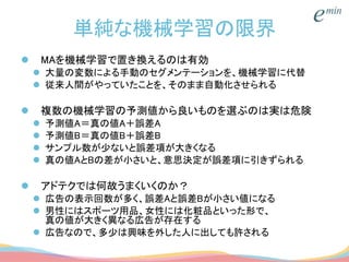 単純な機械学習の限界
 MAを機械学習で置き換えるのは有効
 大量の変数による手動のセグメンテーションを、機械学習に代替
 従来人間がやっていたことを、そのまま自動化させられる
 複数の機械学習の予測値から良いものを選ぶのは実は危険
 予測値A＝真の値A＋誤差A
 予測値B＝真の値B＋誤差B
 サンプル数が少ないと誤差項が大きくなる
 真の値AとBの差が小さいと、意思決定が誤差項に引きずられる
 アドテクでは何故うまくいくのか？
 広告の表示回数が多く、誤差Aと誤差Bが小さい値になる
 男性にはスポーツ用品、女性には化粧品といった形で、
真の値が大きく異なる広告が存在する
 広告なので、多少は興味を外した人に出しても許される
 