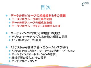 目次
 データ分析グループの組織編制とその課題
 データ分析グループの仕事の範囲
 データ分析グループの組成失敗例
 データ分析グループを正しく運用するには
 マーケティングにおけるKPI設計の失敗
 デジタルマーケティングにおけるKPI偏重の問題
 ABテストによるリフト計測
 ABテストから機械学習へのシームレスな移行
 ABテストの向こう側へ、マーケティングオートメーション
 マーケティングオートメーションの悲哀
 機械学習の投入と、その限界
 アップリフトモデリング
 