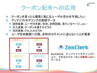 クーポン配布への応用
 クーポンを貰ったら購買に転じるユーザか否かを予測したい
 アップリフトモデリングの教師データ
 説明変数：ユーザの年齢、性別、訪問回数、見ているページ、etc…
 介入変数：クーポンを渡すかどうか
 目的変数：CVしたかどうか
 ユーザを四象限に分類、赤枠のセグメントに送らないことが重要
ZenClerkは、アップリフトモデリングに
より、できるだけクーポンを配布しない
サービス
 