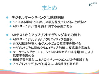 まとめ
 デジタルマーケティングは魑魅魍魎
 KPIによる単純化により、本質を見失っていることが多い
 ABテストにより「増分」を計測する必要がある
 ABテストからアップリフトモデリングまでの流れ
 ABテストにより、よりよいクリエイティブを選択
 クロス集計を行い、セグメントごとの反応率を調べる
 セグメントごとに別のクリエイティブを出し、反応率を高める
 マーケティングオートメーションによりセグメントを増やし、より
反応率を高める
 機械学習を導入し、MAのオペレーションコストを削減する
 アップリフトモデリングを導入し、より精度を高める
 