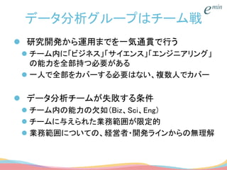 データ分析グループはチーム戦
 研究開発から運用までを一気通貫で行う
 チーム内に「ビジネス」「サイエンス」「エンジニアリング」
の能力を全部持つ必要がある
 一人で全部をカバーする必要はない、複数人でカバー
 データ分析チームが失敗する条件
 チーム内の能力の欠如（Biz、Sci、Eng）
 チームに与えられた業務範囲が限定的
 業務範囲についての、経営者・開発ラインからの無理解
 