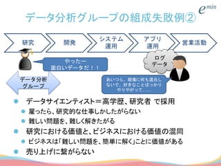 データ分析グループの組成失敗例②
 データサイエンティスト＝高学歴、研究者 で採用
 雇ったら、研究的な仕事しかしたがらない
 難しい問題を、難しく解きたがる
 研究における価値と、ビジネスにおける価値の混同
 ビジネスは「難しい問題を、簡単に解く」ことに価値がある
 売り上げに繋がらない
研究 開発
システム
運用
アプリ
運用
営業活動
ログ
データ
データ分析
グループ
やったー
面白いデータだ！！
あいつら、現場に何も還元し
ないで、好きなことばっかり
やりやがって……
 